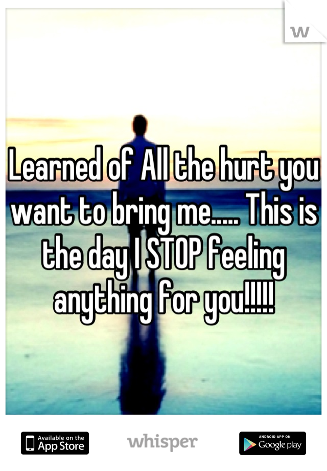 Learned of All the hurt you want to bring me..... This is the day I STOP feeling anything for you!!!!!
