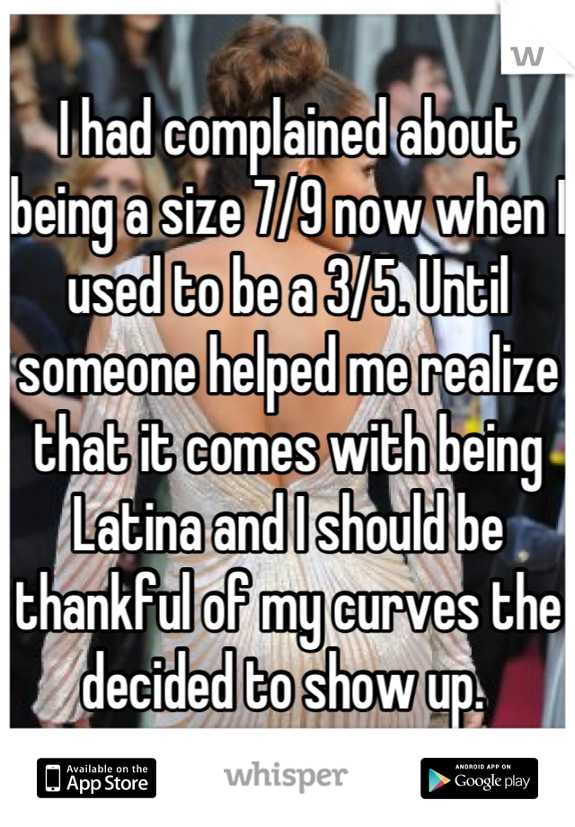 I had complained about being a size 7/9 now when I used to be a 3/5. Until someone helped me realize that it comes with being Latina and I should be thankful of my curves the decided to show up. 