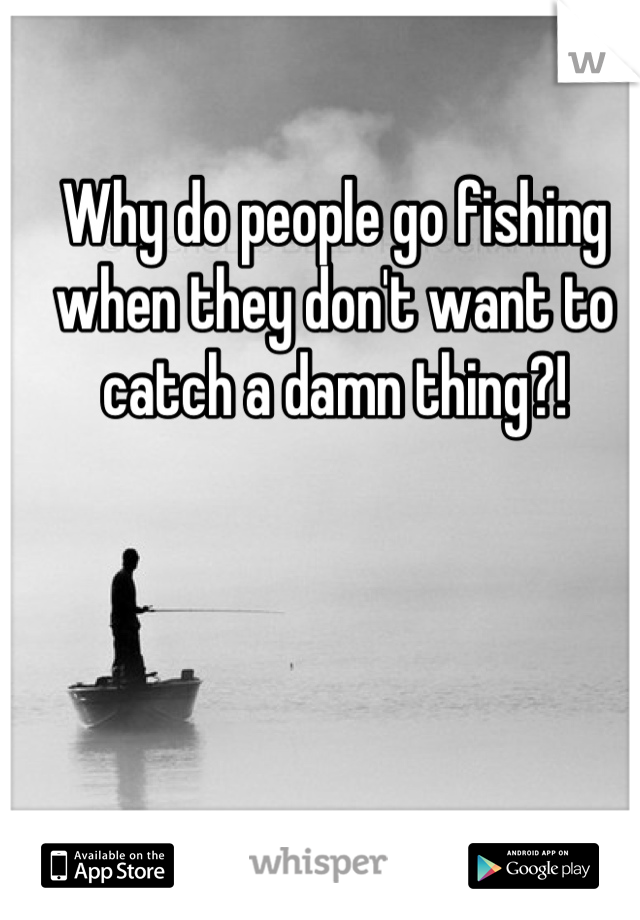 Why do people go fishing when they don't want to catch a damn thing?!