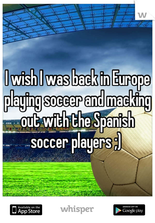 I wish I was back in Europe playing soccer and macking out with the Spanish soccer players ;) 
