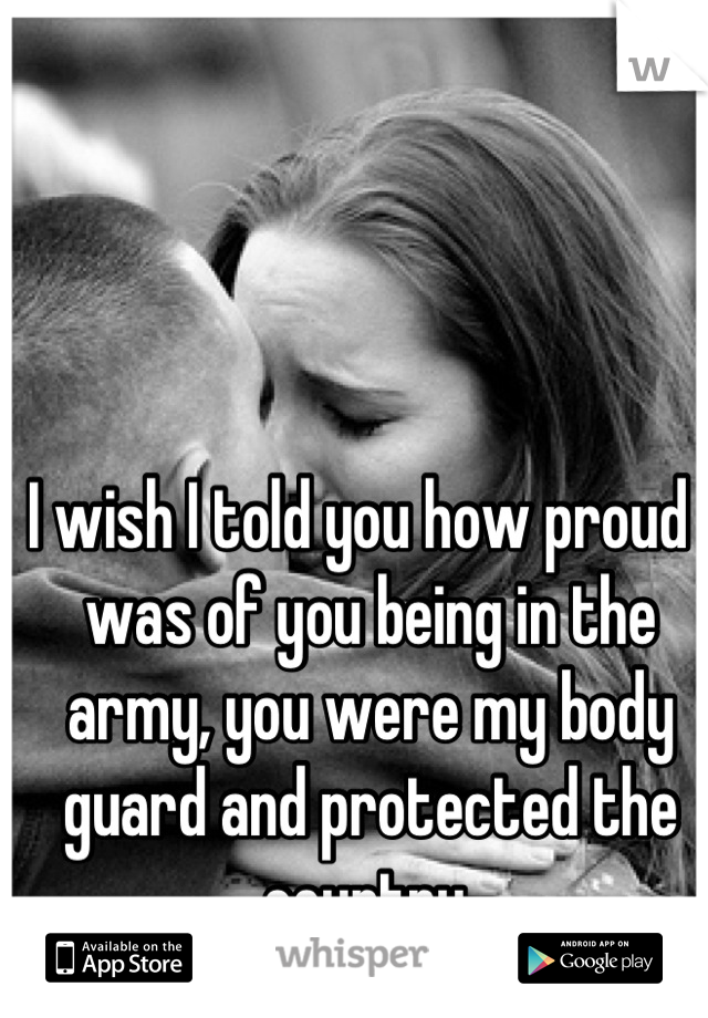 I wish I told you how proud I was of you being in the army, you were my body guard and protected the country 