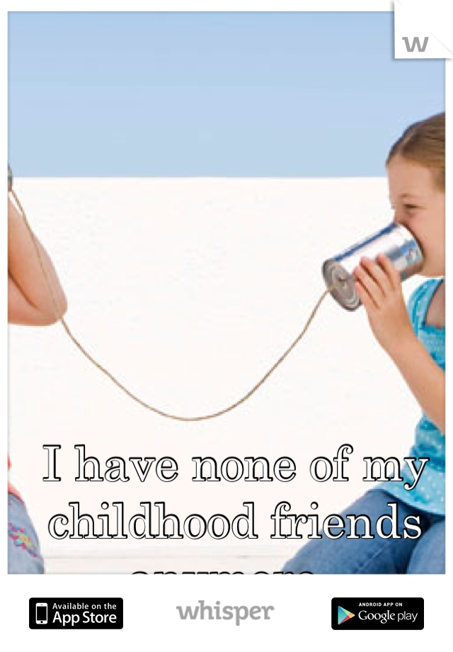 I have none of my 
childhood friends anymore. 