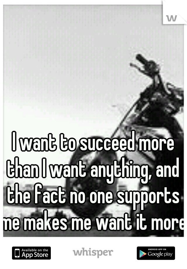  I want to succeed more than I want anything, and the fact no one supports me makes me want it more.