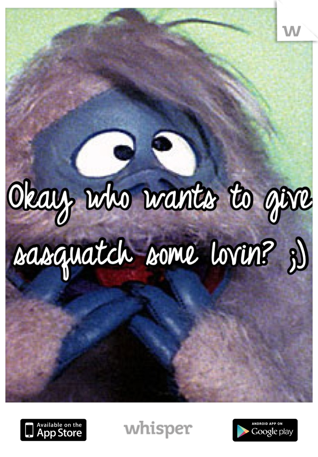 Okay who wants to give sasquatch some lovin? ;)