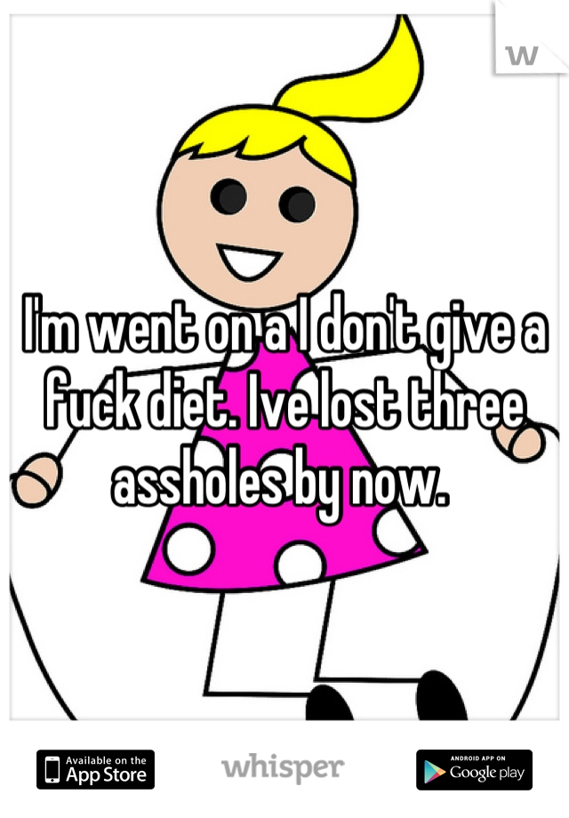 I'm went on a I don't give a fuck diet. Ive lost three assholes by now. 