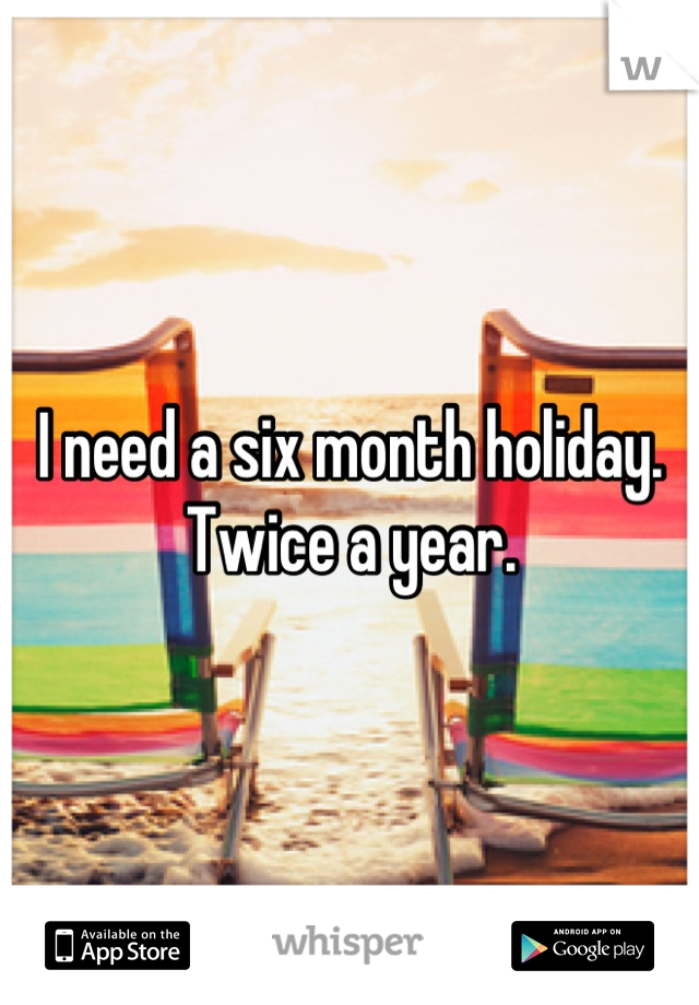 I need a six month holiday. Twice a year.