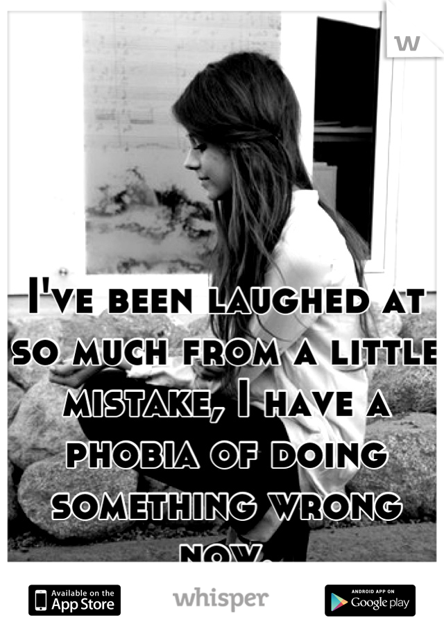 I've been laughed at so much from a little mistake, I have a phobia of doing something wrong now.