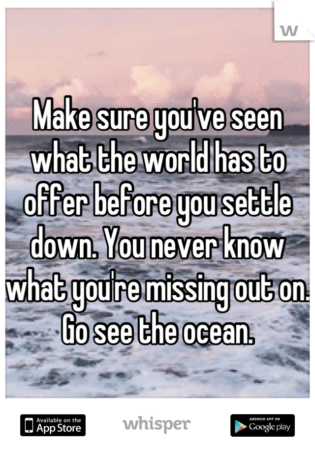 Make sure you've seen what the world has to offer before you settle down. You never know what you're missing out on. Go see the ocean.