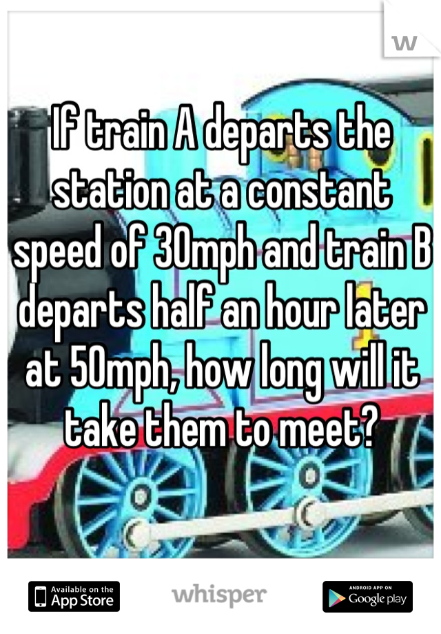 If train A departs the station at a constant speed of 30mph and train B departs half an hour later at 50mph, how long will it take them to meet?