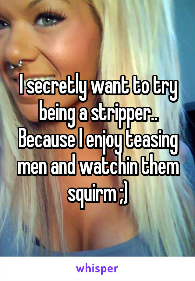 I secretly want to try being a stripper.. Because I enjoy teasing men and watchin them squirm ;)