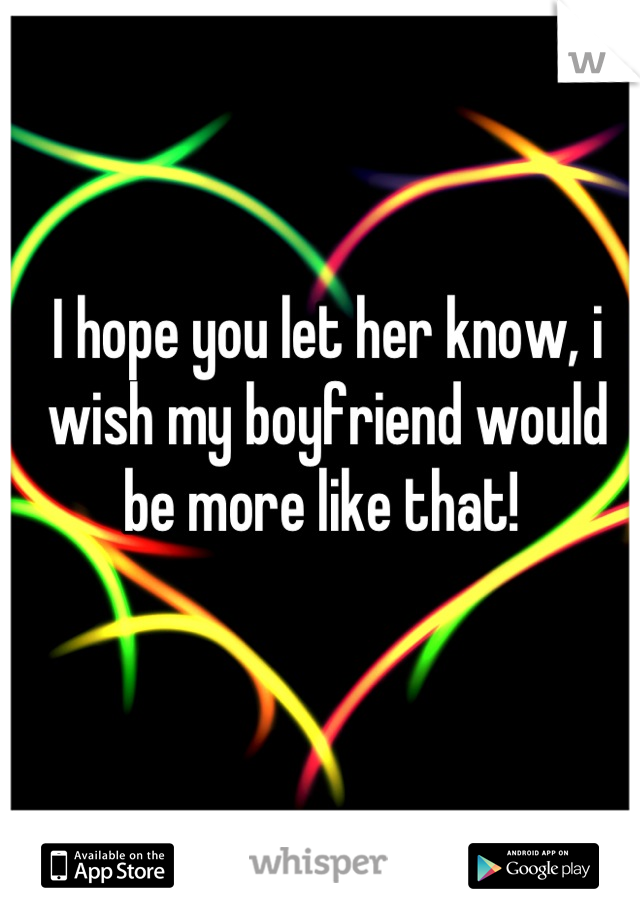 I hope you let her know, i wish my boyfriend would be more like that! 