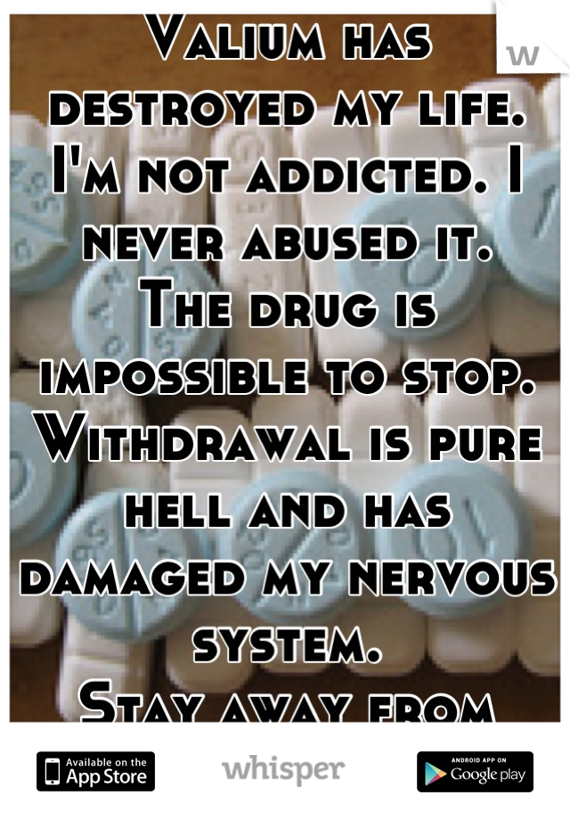 Valium has destroyed my life. 
I'm not addicted. I never abused it. 
The drug is impossible to stop. Withdrawal is pure hell and has damaged my nervous system. 
Stay away from benzodiazepines!!