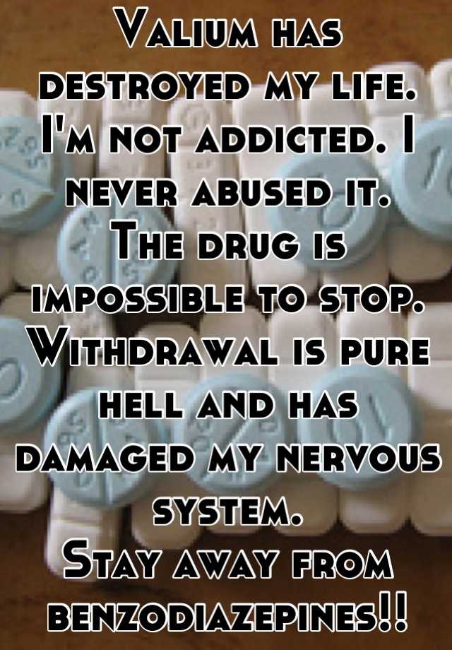 Valium has destroyed my life. 
I'm not addicted. I never abused it. 
The drug is impossible to stop. Withdrawal is pure hell and has damaged my nervous system. 
Stay away from benzodiazepines!!