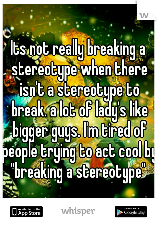 Its not really breaking a stereotype when there isn't a stereotype to break. a lot of lady's like bigger guys. I'm tired of people trying to act cool by "breaking a stereotype" 