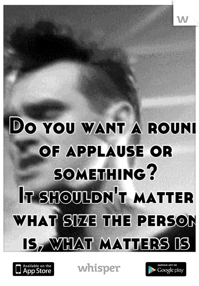 Do you want a round of applause or something? 
It shouldn't matter what size the person is, what matters is their personality.