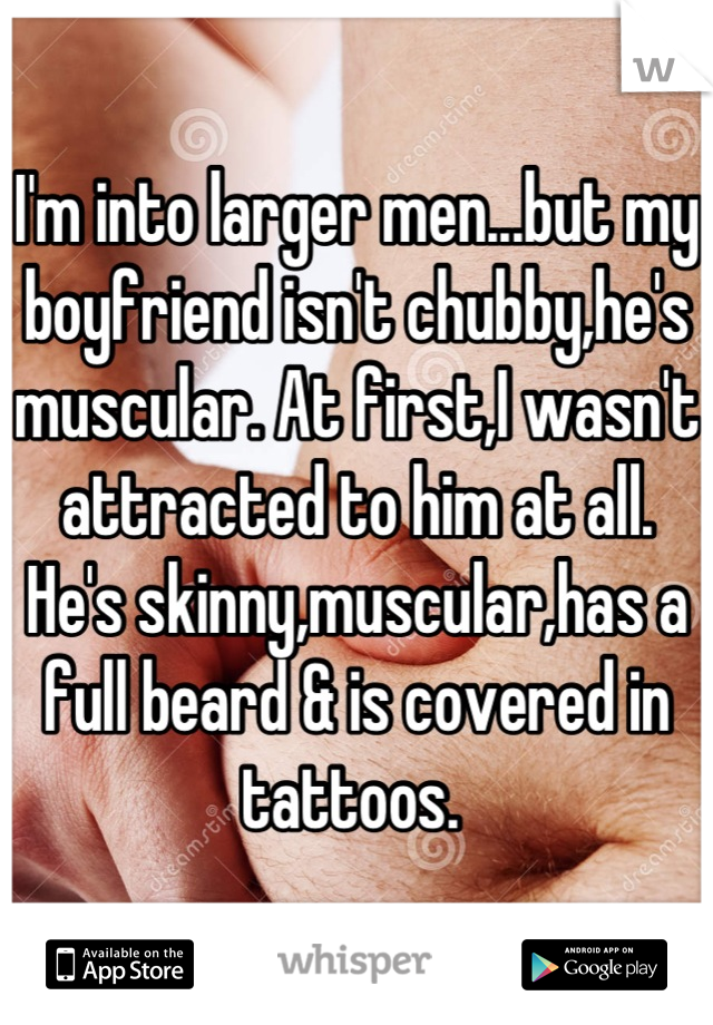 I'm into larger men...but my boyfriend isn't chubby,he's muscular. At first,I wasn't attracted to him at all. He's skinny,muscular,has a full beard & is covered in tattoos. 