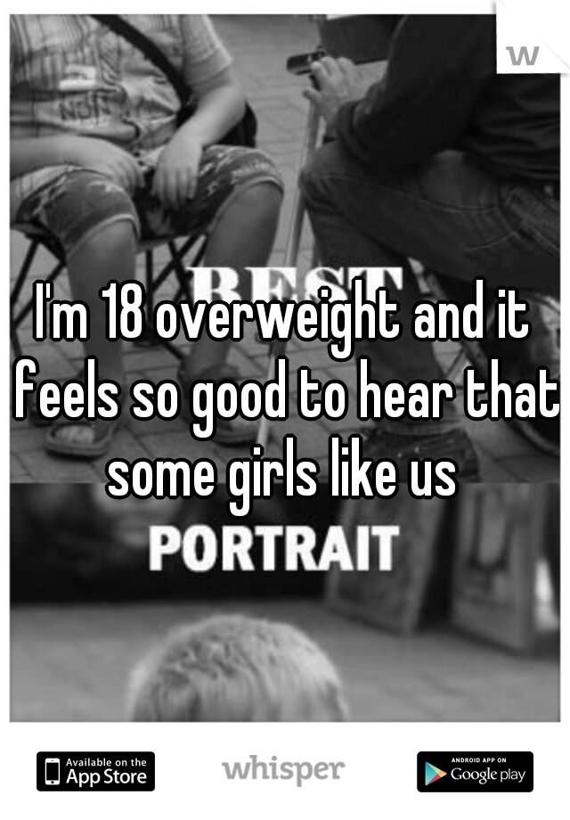I'm 18 overweight and it feels so good to hear that some girls like us 