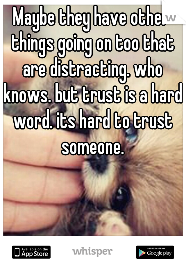 Maybe they have other things going on too that are distracting. who knows. but trust is a hard word. its hard to trust someone.