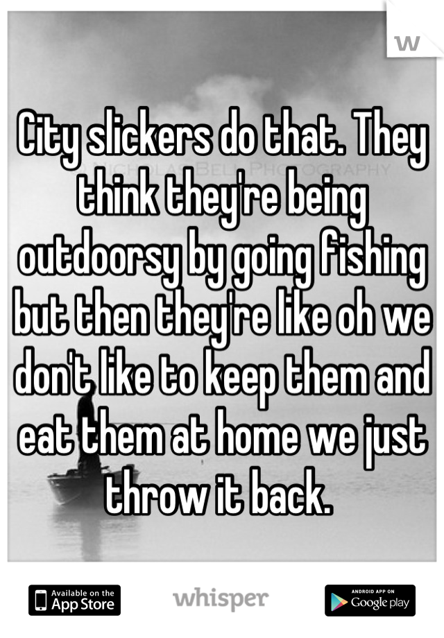 City slickers do that. They think they're being outdoorsy by going fishing but then they're like oh we don't like to keep them and eat them at home we just throw it back. 