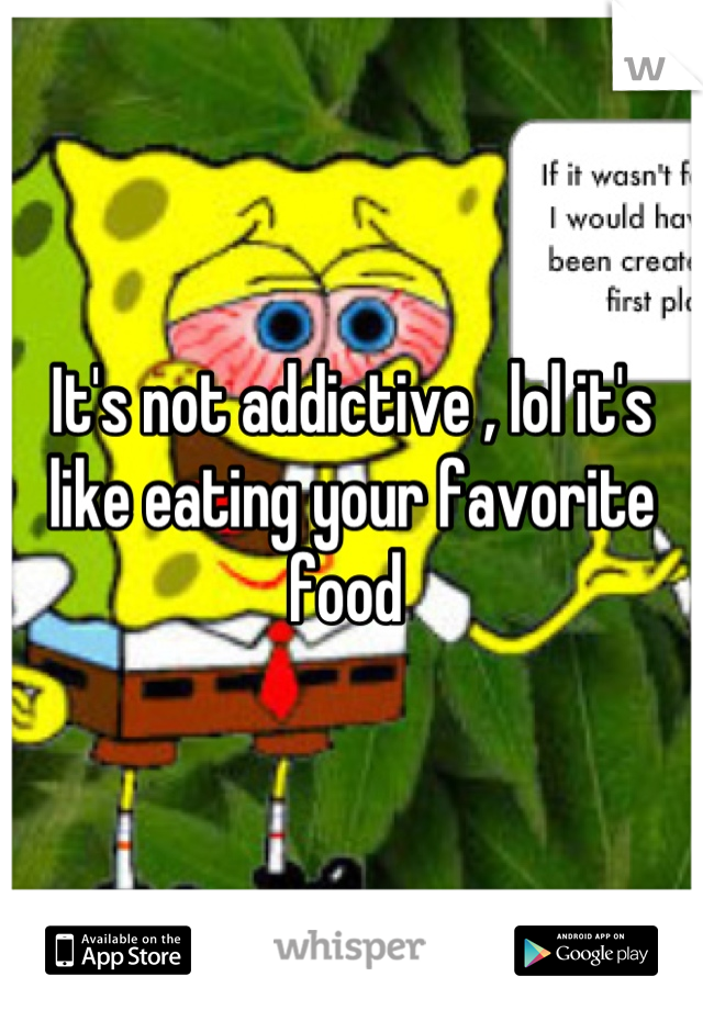 It's not addictive , lol it's like eating your favorite food 