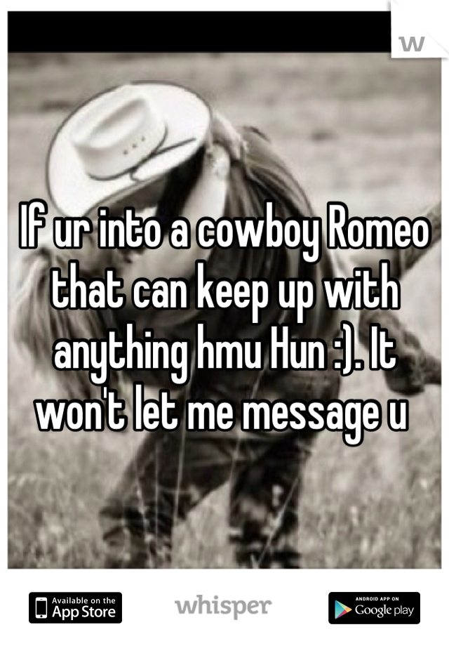 If ur into a cowboy Romeo that can keep up with anything hmu Hun :). It won't let me message u 