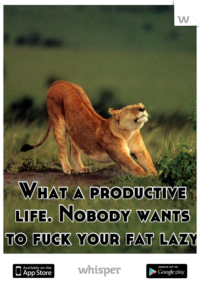 What a productive life. Nobody wants to fuck your fat lazy ass, slobknobber