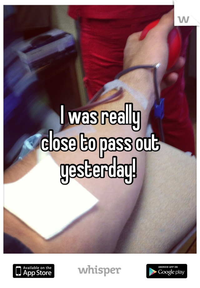 I was really
close to pass out yesterday! 