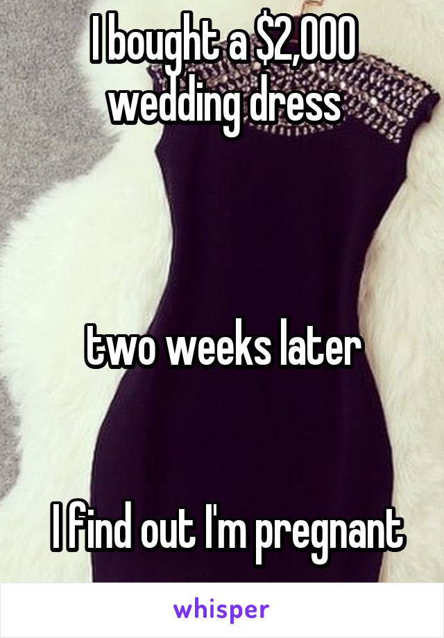 I bought a $2,000 wedding dress



two weeks later


 I find out I'm pregnant .