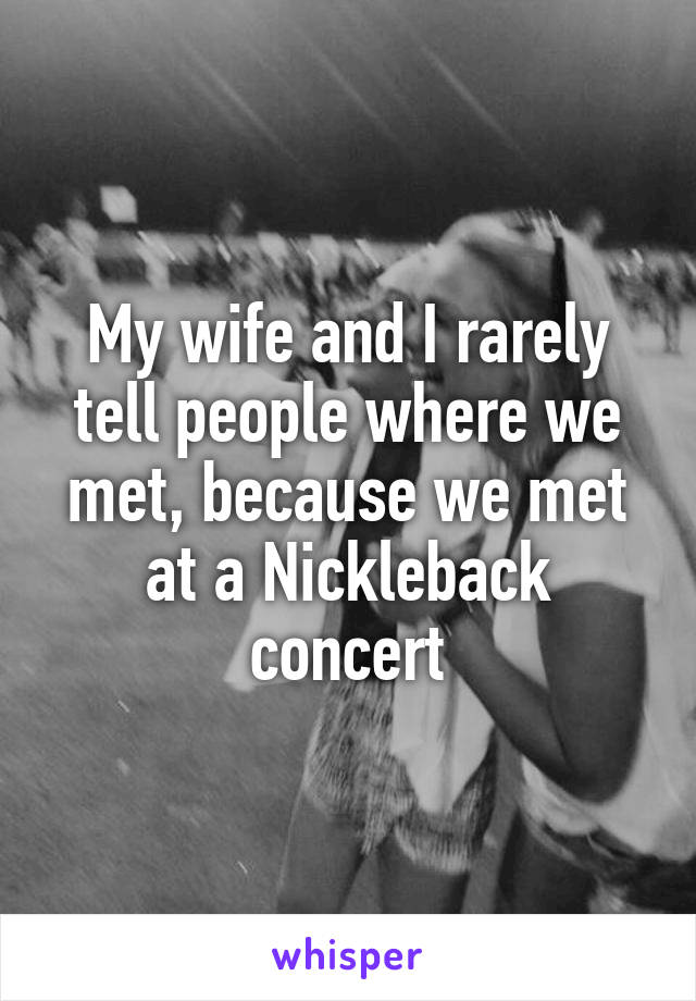 My wife and I rarely tell people where we met, because we met at a Nickleback concert