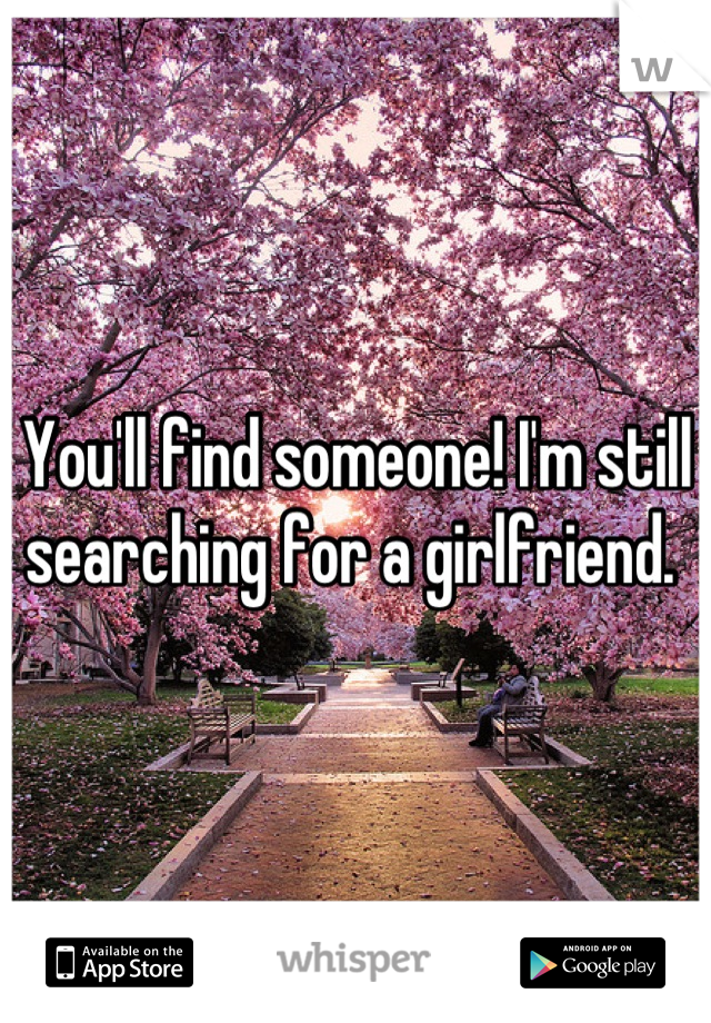 You'll find someone! I'm still searching for a girlfriend. 