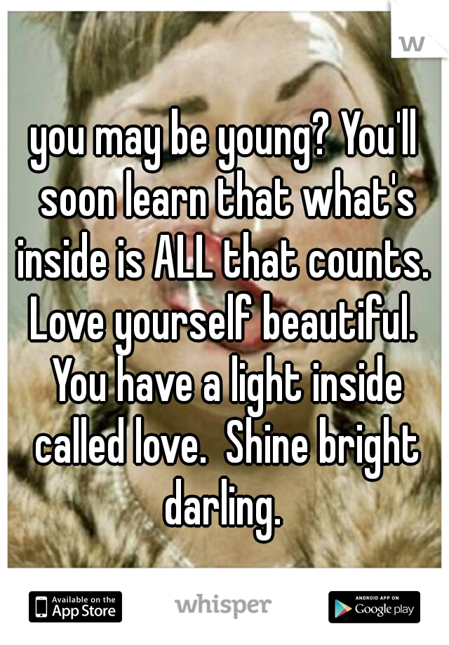 you may be young? You'll soon learn that what's inside is ALL that counts.  Love yourself beautiful.  You have a light inside called love.  Shine bright darling. 