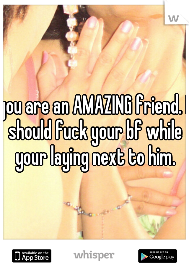 you are an AMAZING friend. I should fuck your bf while your laying next to him.