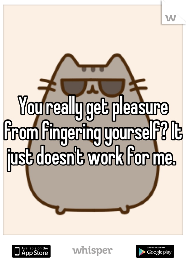 You really get pleasure from fingering yourself? It just doesn't work for me. 