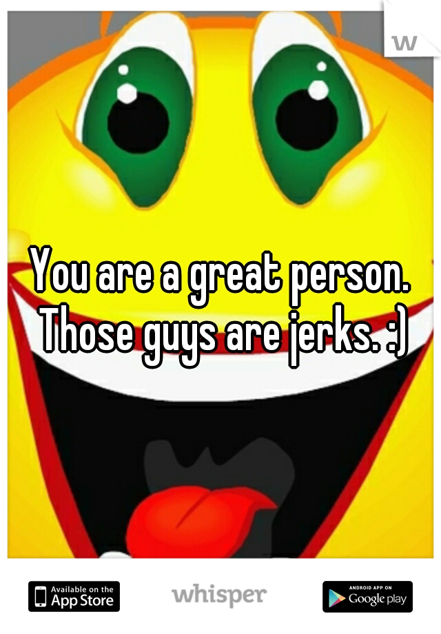 You are a great person. Those guys are jerks. :)