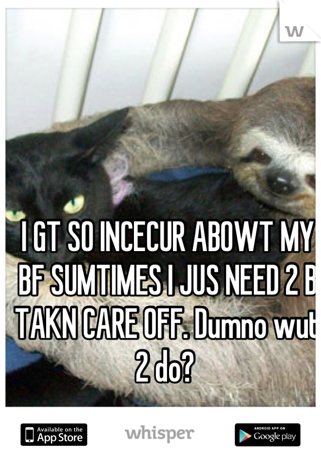 I GT SO INCECUR ABOWT MY BF SUMTIMES I JUS NEED 2 B TAKN CARE OFF. Dumno wut 2 do? 