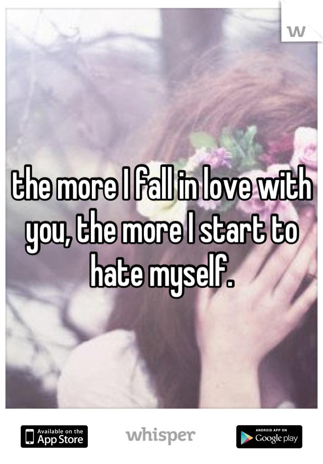 the more I fall in love with you, the more I start to hate myself.