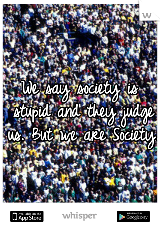 We say society is stupid and they judge us. But we are Society.