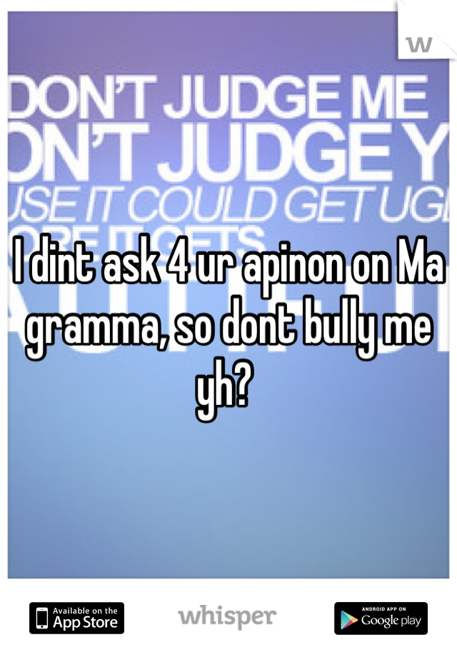 I dint ask 4 ur apinon on Ma gramma, so dont bully me yh? 