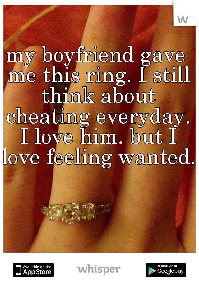 my boyfriend gave me this ring. I still think about cheating everyday. I love him. but I love feeling wanted.