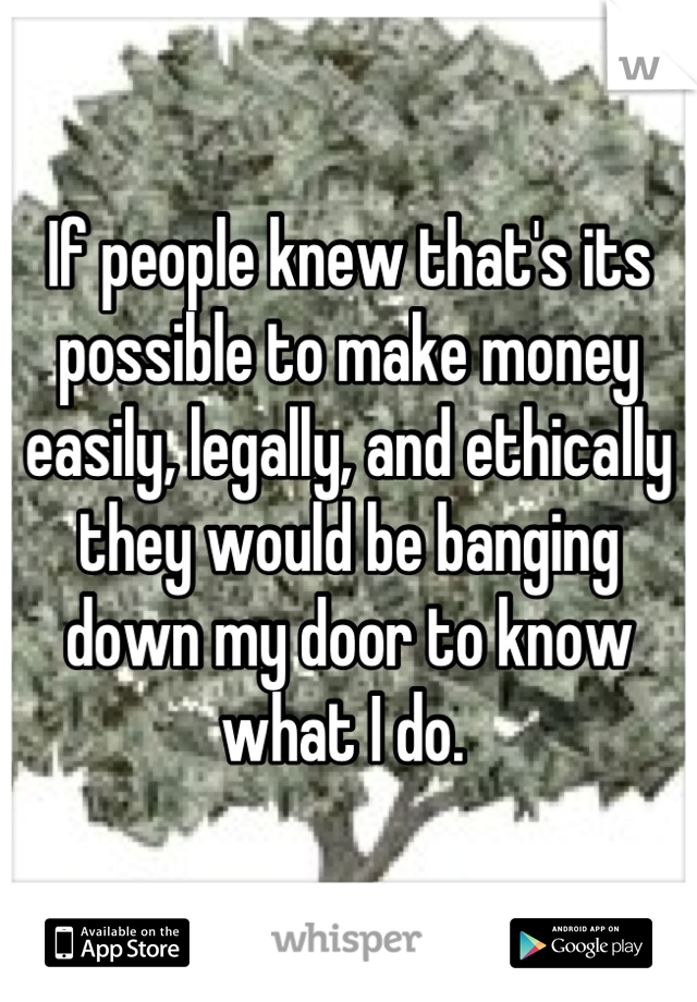If people knew that's its possible to make money easily, legally, and ethically they would be banging down my door to know what I do. 