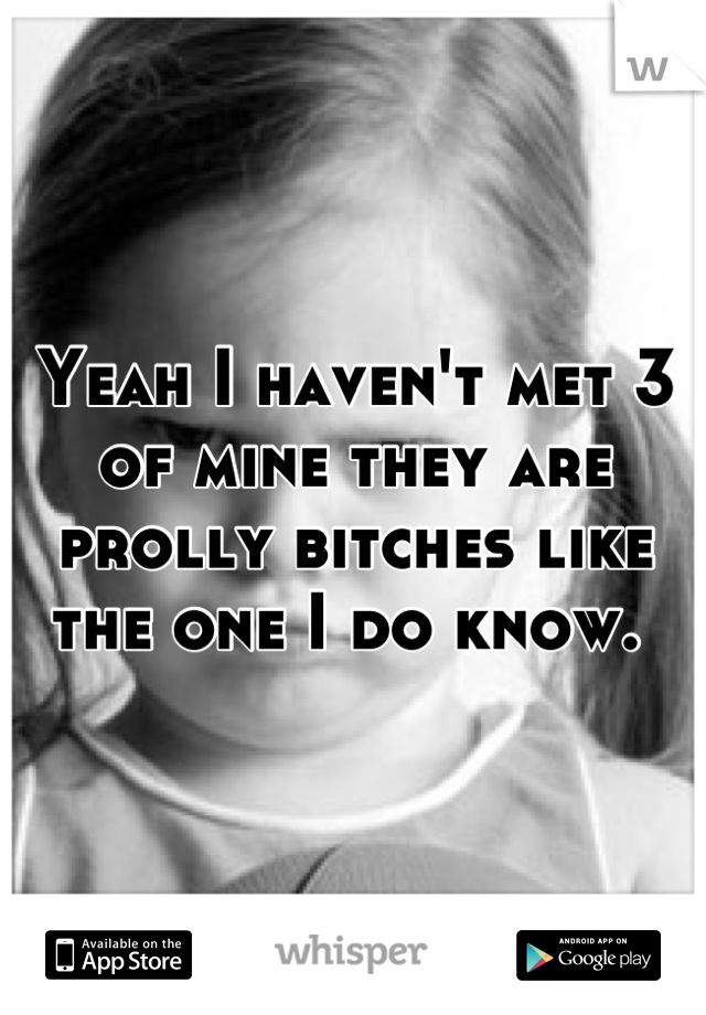 Yeah I haven't met 3 of mine they are prolly bitches like the one I do know. 