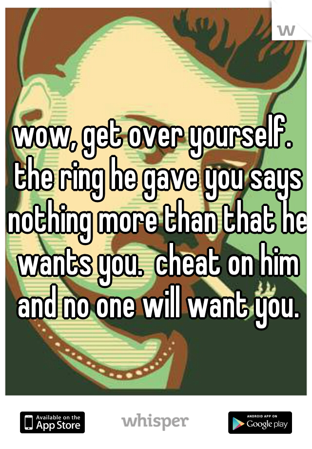 wow, get over yourself.  the ring he gave you says nothing more than that he wants you.  cheat on him and no one will want you.