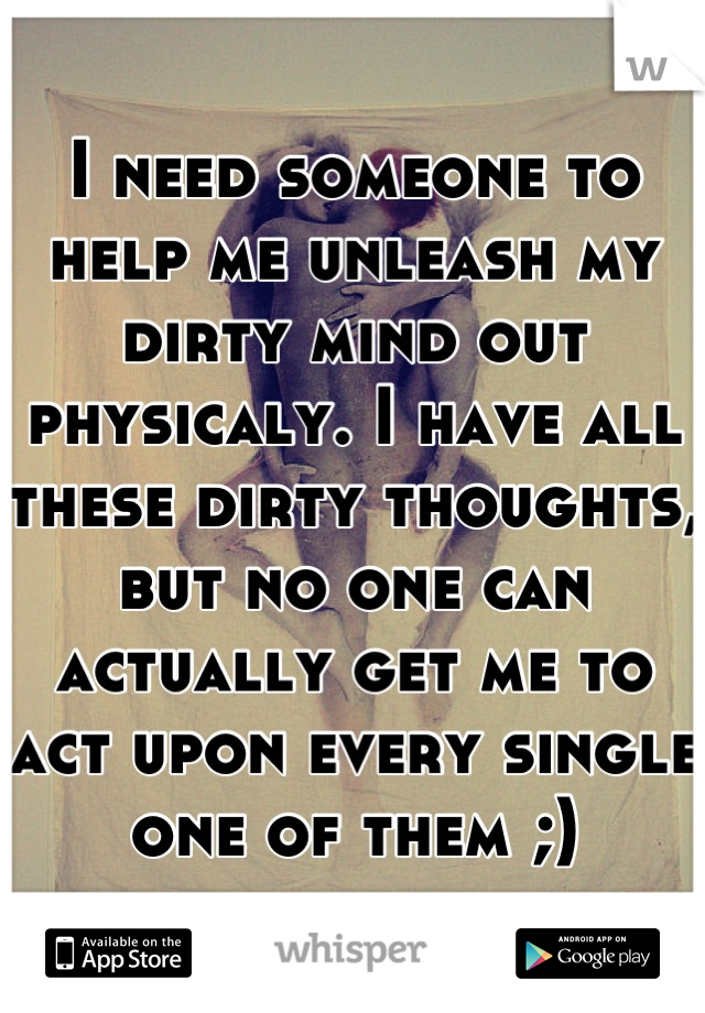 I need someone to help me unleash my dirty mind out physicaly. I have all these dirty thoughts, but no one can actually get me to act upon every single one of them ;)
