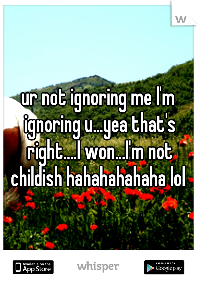 ur not ignoring me I'm ignoring u...yea that's right....I won...I'm not childish hahahahahaha lol 