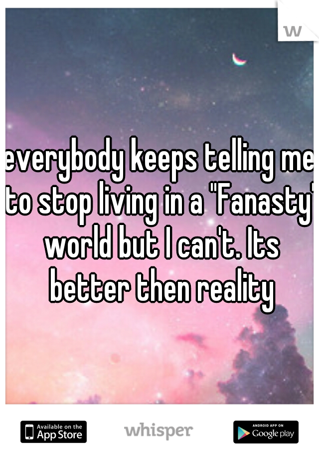everybody keeps telling me to stop living in a "Fanasty" world but I can't. Its better then reality