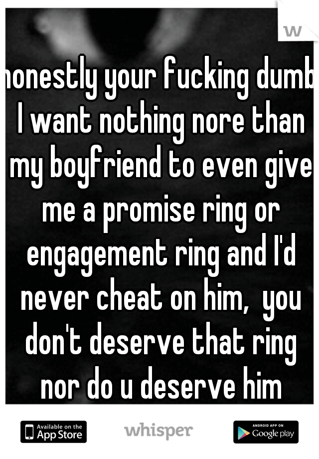 honestly your fucking dumb I want nothing nore than my boyfriend to even give me a promise ring or engagement ring and I'd never cheat on him,  you don't deserve that ring nor do u deserve him