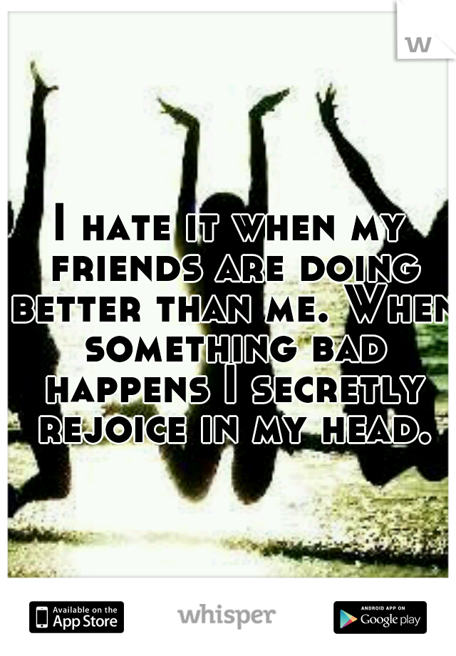 I hate it when my friends are doing better than me. When something bad happens I secretly rejoice in my head.