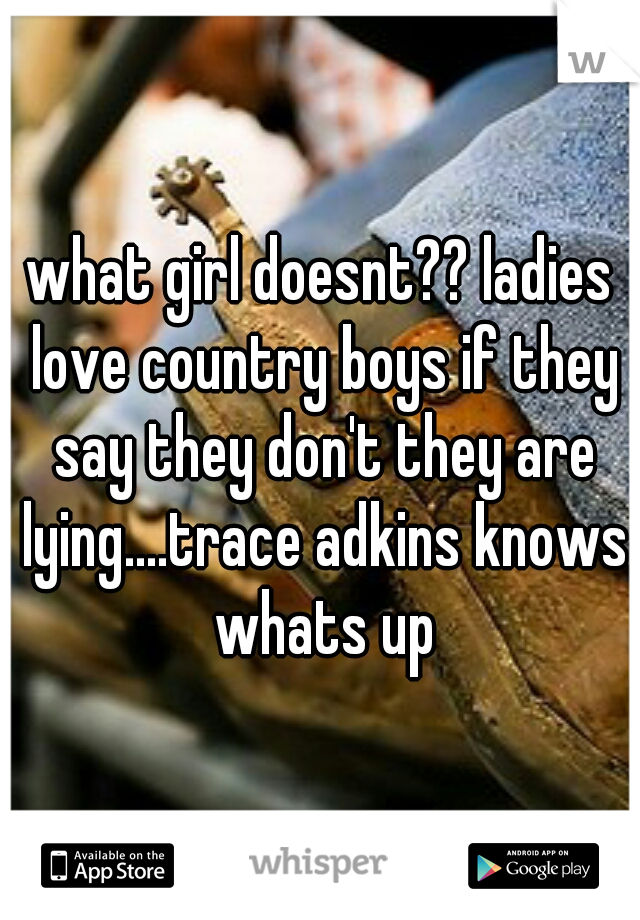 what girl doesnt?? ladies love country boys if they say they don't they are lying....trace adkins knows whats up