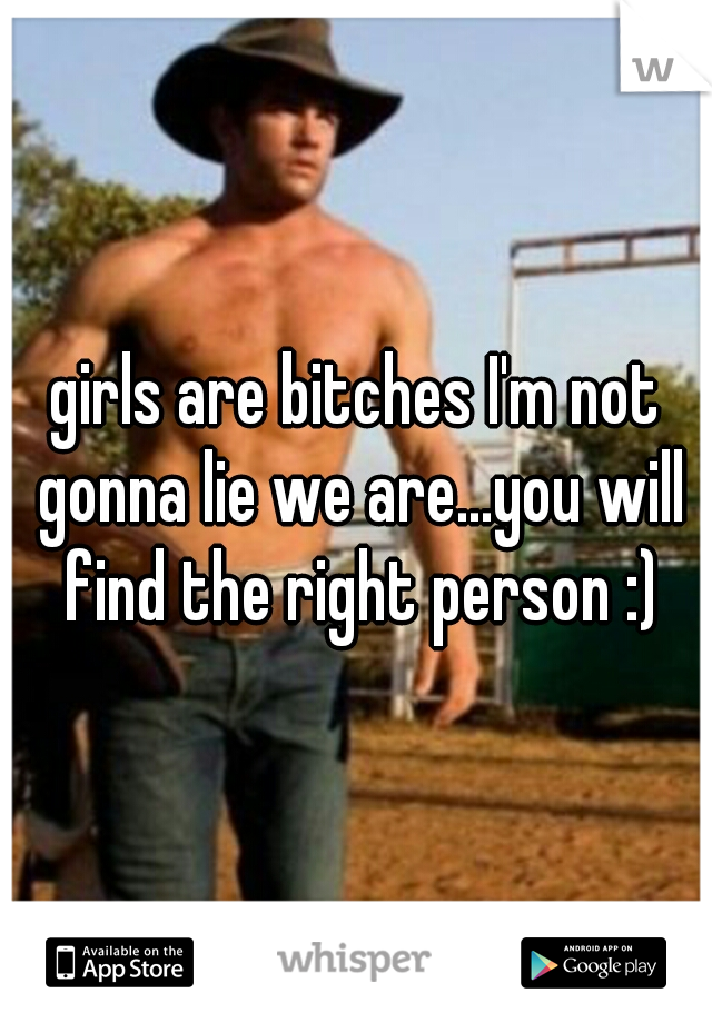 girls are bitches I'm not gonna lie we are...you will find the right person :)