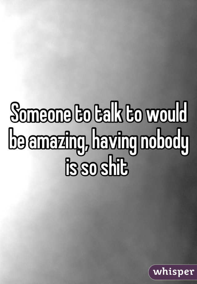 Someone to talk to would be amazing, having nobody is so shit 